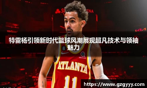 特雷杨引领新时代篮球风潮展现超凡技术与领袖魅力