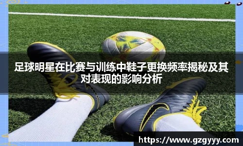 足球明星在比赛与训练中鞋子更换频率揭秘及其对表现的影响分析